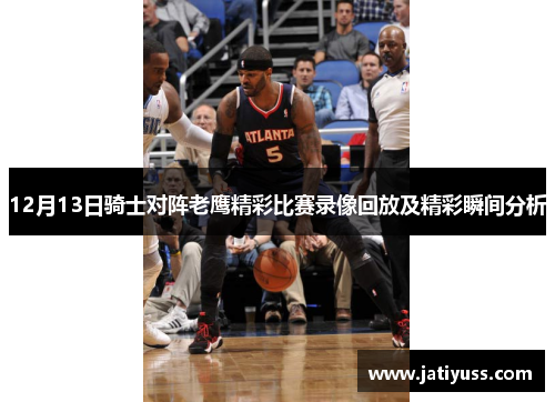 12月13日骑士对阵老鹰精彩比赛录像回放及精彩瞬间分析