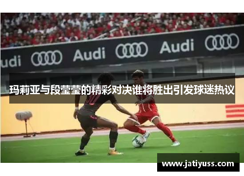 玛莉亚与段莹莹的精彩对决谁将胜出引发球迷热议