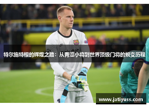 特尔施特根的辉煌之路：从青涩小将到世界顶级门将的蜕变历程